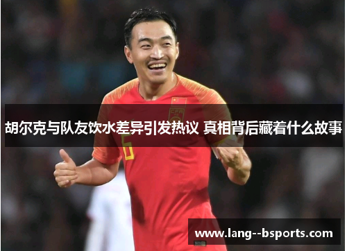 胡尔克与队友饮水差异引发热议 真相背后藏着什么故事 胡尔克与队友饮水差异引发热议 真相背后藏着什么故事