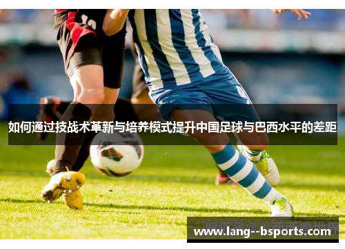 如何通过技战术革新与培养模式提升中国足球与巴西水平的差距 如何通过技战术革新与培养模式提升中国足球与巴西水平的差距