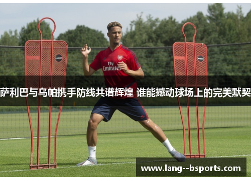 萨利巴与乌帕携手防线共谱辉煌 谁能撼动球场上的完美默契 萨利巴与乌帕携手防线共谱辉煌 谁能撼动球场上的完美默契