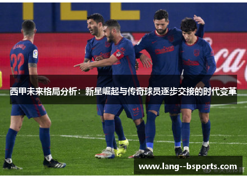 西甲未来格局分析:新星崛起与传奇球员逐步交接的时代变革 西甲未来格局分析:新星崛起与传奇球员逐步交接的时代变革