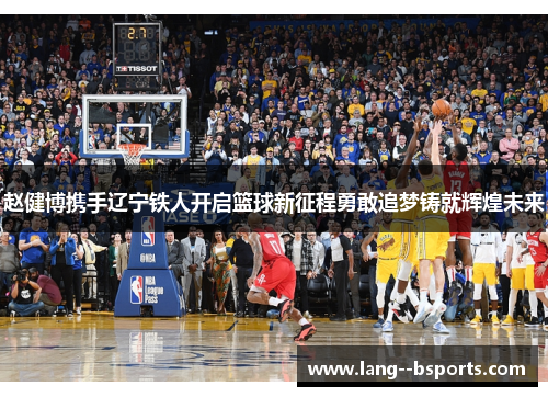 赵健博携手辽宁铁人开启篮球新征程勇敢追梦铸就辉煌未来