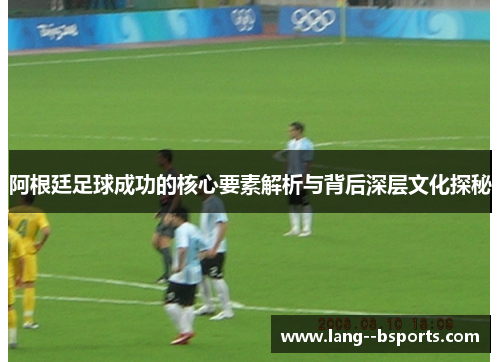 阿根廷足球成功的核心要素解析与背后深层文化探秘 阿根廷足球成功的核心要素解析与背后深层文化探秘
