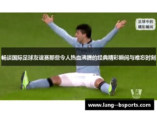 畅谈国际足球友谊赛那些令人热血沸腾的经典精彩瞬间与难忘时刻