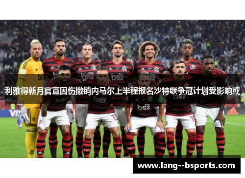 利雅得新月官宣因伤撤销内马尔上半程报名沙特联争冠计划受影响或 利雅得新月官宣因伤撤销内马尔上半程报名沙特联争冠计划受影响或