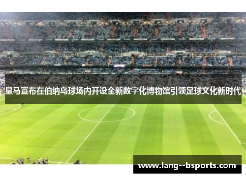 皇马宣布在伯纳乌球场内开设全新数字化博物馆引领足球文化新时代